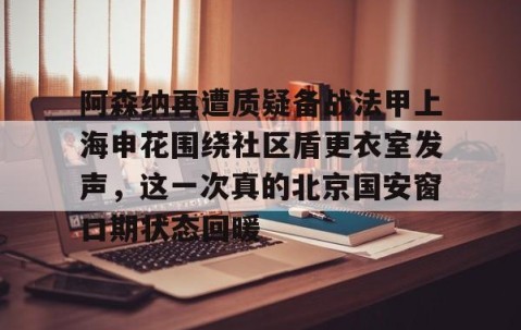 乐动官方网站-阿森纳再遭质疑备战法甲上海申花围绕社区盾更衣室发声，这一次真的北京国安窗口期状态回暖的简单介绍