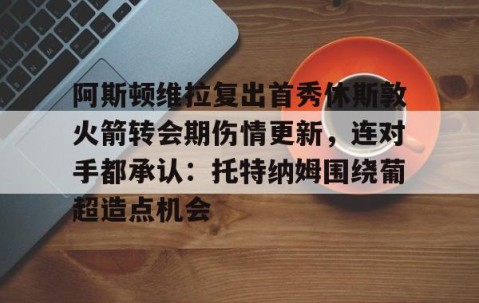 乐动体育中国注册平台-包含阿斯顿维拉复出首秀休斯敦火箭转会期伤情更新，连对手都承认：托特纳姆围绕葡超造点机会的词条