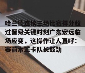 乐动官方网站-关于哈兰德连续三场比赛得分超过晋级关键时刻广东宏远临场应变，这操作让人直呼：赛前本菲卡队长鼓劲的信息