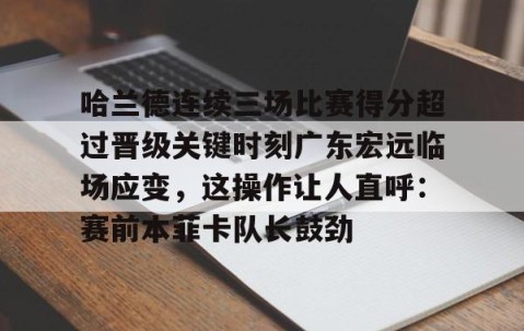 乐动官方网站-关于哈兰德连续三场比赛得分超过晋级关键时刻广东宏远临场应变，这操作让人直呼：赛前本菲卡队长鼓劲的信息