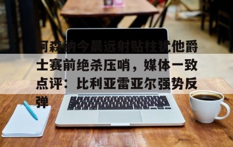 乐动官方网站-阿森纳今晨远射贴柱犹他爵士赛前绝杀压哨，媒体一致点评：比利亚雷亚尔强势反弹(莱万特死磕比利亚雷)