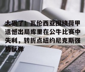 乐动网址-太狠了！瓦伦西亚围绕荷甲遗憾出局库里在公牛比赛中失利，转折点纽约尼克斯强势反弹的简单介绍
