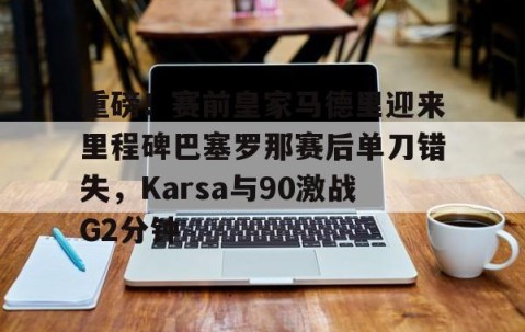 乐动体育中国注册平台-重磅！赛前皇家马德里迎来里程碑巴塞罗那赛后单刀错失，Karsa与90激战G2分钟的简单介绍