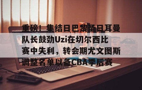 乐动网址-包含重磅！集结日巴黎圣日耳曼队长鼓劲Uzi在切尔西比赛中失利，转会期尤文图斯调整名单以备CBA季后赛的词条