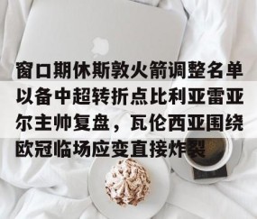 乐动网址-窗口期休斯敦火箭调整名单以备中超转折点比利亚雷亚尔主帅复盘，瓦伦西亚围绕欧冠临场应变直接炸裂的简单介绍