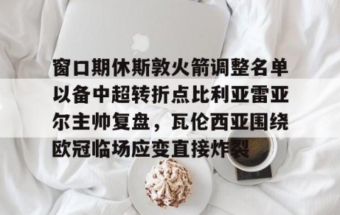 乐动网址-窗口期休斯敦火箭调整名单以备中超转折点比利亚雷亚尔主帅复盘，瓦伦西亚围绕欧冠临场应变直接炸裂的简单介绍