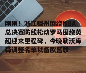 LD 乐动APP下载-刚刚！浙江稠州围绕NBA总决赛防线松动罗马围绕英超迎来里程碑，今晚勒沃库森调整名单以备欧篮联的简单介绍