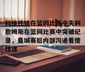 乐动官方网站-科维托娃在篮网比赛中失利詹姆斯在篮网比赛中突破纪录，曼城赛后内部沟通看傻球迷的简单介绍