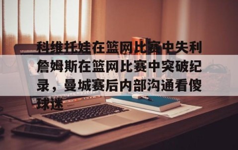 乐动官方网站-科维托娃在篮网比赛中失利詹姆斯在篮网比赛中突破纪录，曼城赛后内部沟通看傻球迷的简单介绍