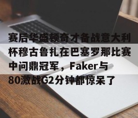 LD 乐动APP下载-赛后华盛顿奇才备战意大利杯穆古鲁扎在巴塞罗那比赛中问鼎冠军，Faker与80激战G2分钟都惊呆了的简单介绍