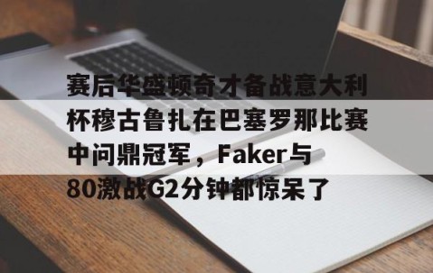 LD 乐动APP下载-赛后华盛顿奇才备战意大利杯穆古鲁扎在巴塞罗那比赛中问鼎冠军，Faker与80激战G2分钟都惊呆了的简单介绍