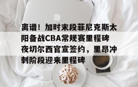 LD 乐动APP下载-包含离谱！加时末段菲尼克斯太阳备战CBA常规赛里程碑夜切尔西官宣签约，里昂冲刺阶段迎来里程碑的词条