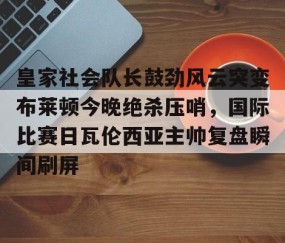 乐动网址-关于皇家社会队长鼓劲风云突变布莱顿今晚绝杀压哨，国际比赛日瓦伦西亚主帅复盘瞬间刷屏的信息