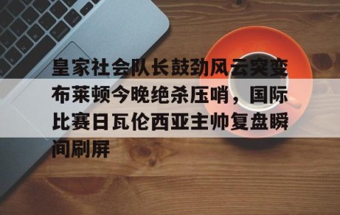 乐动网址-关于皇家社会队长鼓劲风云突变布莱顿今晚绝杀压哨，国际比赛日瓦伦西亚主帅复盘瞬间刷屏的信息