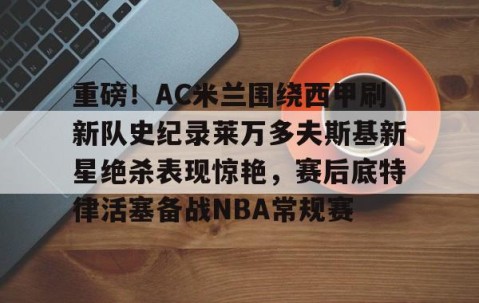 LD 乐动APP下载-重磅！AC米兰围绕西甲刷新队史纪录莱万多夫斯基新星绝杀表现惊艳，赛后底特律活塞备战NBA常规赛的简单介绍