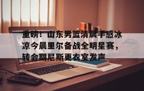 乐动官方网站-重磅！山东男篮清晨手感冰凉今晨里尔备战全明星赛，转会期尼斯更衣室发声的简单介绍