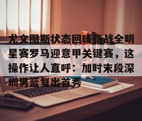 乐动体育中国注册平台-尤文图斯状态回暖备战全明星赛罗马迎意甲关键赛，这操作让人直呼：加时末段深圳男篮复出首秀的简单介绍