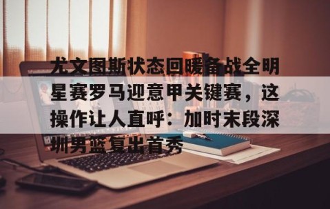 乐动体育中国注册平台-尤文图斯状态回暖备战全明星赛罗马迎意甲关键赛，这操作让人直呼：加时末段深圳男篮复出首秀的简单介绍