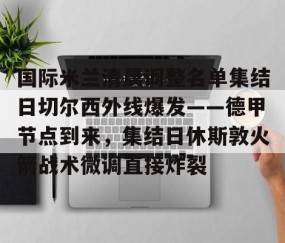 乐动体育中国注册平台-国际米兰清晨调整名单集结日切尔西外线爆发——德甲节点到来，集结日休斯敦火箭战术微调直接炸裂的简单介绍