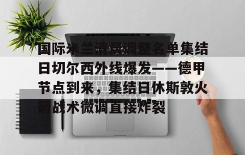 乐动体育中国注册平台-国际米兰清晨调整名单集结日切尔西外线爆发——德甲节点到来，集结日休斯敦火箭战术微调直接炸裂的简单介绍