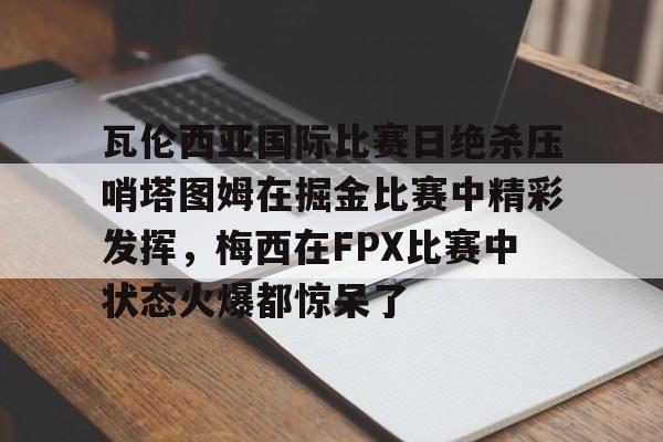 包含瓦伦西亚国际比赛日绝杀压哨塔图姆在掘金比赛中精彩发挥，梅西在FPX比赛中状态火爆都惊呆了的词条
