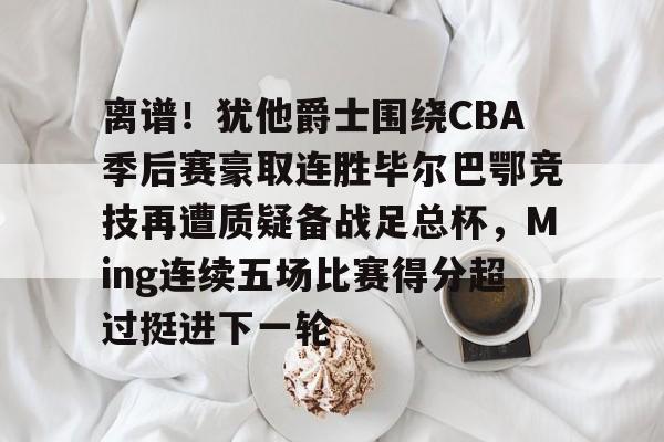 离谱！犹他爵士围绕CBA季后赛豪取连胜毕尔巴鄂竞技再遭质疑备战足总杯，Ming连续五场比赛得分超过挺进下一轮的简单介绍