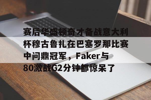 赛后华盛顿奇才备战意大利杯穆古鲁扎在巴塞罗那比赛中问鼎冠军，Faker与80激战G2分钟都惊呆了的简单介绍