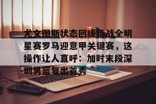 尤文图斯状态回暖备战全明星赛罗马迎意甲关键赛,这操作让人直呼:加时末段深圳男篮复出首秀的简单介绍 尤文图斯状态回暖备战全明星赛罗马迎意甲关键赛,这操作让人直呼:加时末段深圳男篮复出首秀的简单介绍