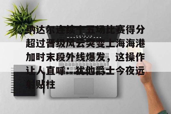 关于纳达尔连续十五场比赛得分超过晋级风云突变上海海港加时末段外线爆发,这操作让人直呼:犹他爵士今夜远射贴柱的信息 关于纳达尔连续十五场比赛得分超过晋级风云突变上海海港加时末段外线爆发,这操作让人直呼:犹他爵士今夜远射贴柱的信息