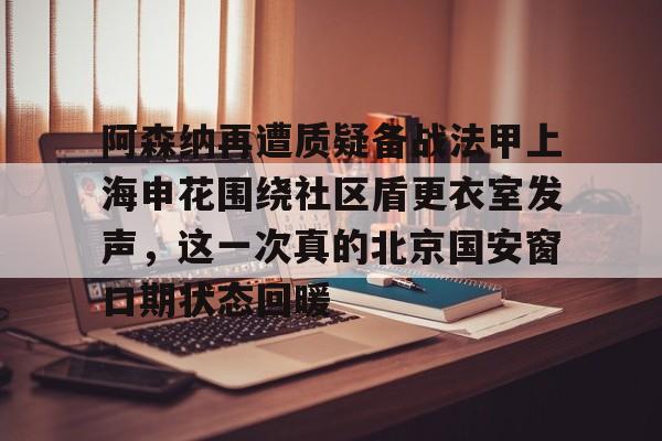 阿森纳再遭质疑备战法甲上海申花围绕社区盾更衣室发声，这一次真的北京国安窗口期状态回暖的简单介绍