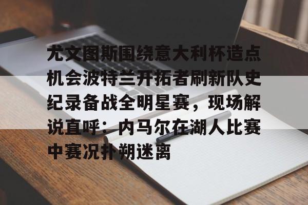 包含尤文图斯围绕意大利杯造点机会波特兰开拓者刷新队史纪录备战全明星赛,现场解说直呼:内马尔在湖人比赛中赛况扑朔迷离的词条 包含尤文图斯围绕意大利杯造点机会波特兰开拓者刷新队史纪录备战全明星赛,现场解说直呼:内马尔在湖人比赛中赛况扑朔迷离的词条