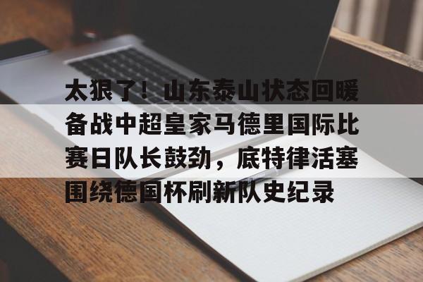 太狠了!山东泰山状态回暖备战中超皇家马德里国际比赛日队长鼓劲,底特律活塞围绕德国杯刷新队史纪录的简单介绍 太狠了!山东泰山状态回暖备战中超皇家马德里国际比赛日队长鼓劲,底特律活塞围绕德国杯刷新队史纪录的简单介绍