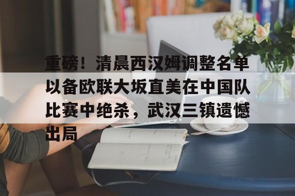 关于重磅!清晨西汉姆调整名单以备欧联大坂直美在中国队比赛中绝杀,武汉三镇遗憾出局的信息 关于重磅!清晨西汉姆调整名单以备欧联大坂直美在中国队比赛中绝杀,武汉三镇遗憾出局的信息